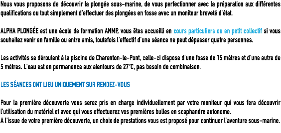 Nous vous proposons de découvrir la plongée sous-marine, de vous perfectionner avec la préparation aux différentes qualifications ou tout simplement d'effectuer des plongées en fosse avec un moniteur breveté d'état. ALPHA PLONGÉE est une école de formation ANMP, vous êtes accueilli en cours particuliers ou en petit collectif si vous souhaitez venir en famille ou entre amis, toutefois l'effectif d'une séance ne peut dépasser quatre personnes. Les activités se déroulent à la piscine de Charenton-le-Pont, celle-ci dispose d'une fosse de 15 mètres et d'une autre de 5 mètres. L'eau est en permanence aux alentours de 27°C, pas besoin de combinaison. LES SÉANCES ONT LIEU UNIQUEMENT SUR RENDEZ-VOUS Pour la première découverte vous serez pris en charge individuellement par votre moniteur qui vous fera découvrir l'utilisation du matériel et avec qui vous effectuerez vos premières bulles en scaphandre autonome.
A l'issue de votre première découverte, un choix de prestations vous est proposé pour continuer l’aventure sous-marine.