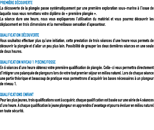 PREMIÈRE DÉCOUVERTE
La découverte de la plongée passe systématiquement par une première exploration sous-marine à l’issue de laquelle nous vous remettons votre diplôme de « première plongée ».
La séance dure une heure, nous vous expliquerons l’utilisation du matériel et vous pourrez découvrir les déplacement en trois dimensions et la merveilleuse sensation d’apesanteur. QUALIFICATION DÉCOUVERTE
Vous souhaitez effectuer plus qu’une initiation, cette prestation de trois séances d’une heure vous permets de découvrir la plongée et d’aller un peu plus loin. Possibilité de grouper les deux dernières séances en une seule de deux heures. QUALIFICATION NIVEAU 1 PISCINE/FOSSE
En 6 séances d’une heure obtenez votre première qualification de plongée. Celle-ci vous permettra directement d’intégrer une palanquée de plongeurs lors de votre tout premier séjour en milieu naturel. Lors de chaque séance une partie théorique et beaucoup de pratique vous permettrons d’acquérir les bases nécessaires à un plongeur de niveau 1.
 QUALIFICATIONS ENFANT
Pour les plus jeunes, trois qualifications sont à acquérir, chaque qualification est basée sur une série de 4 séances d’une heure. A chaque qualification le jeune plongeur en apprendra d’avantage et pourra évoluer en milieu naturel en toute sécurité. 