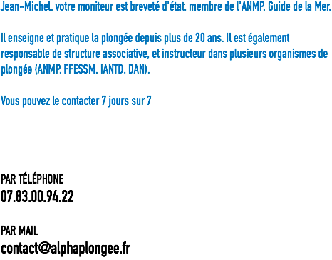 Jean-Michel, votre moniteur est breveté d'état, membre de l'ANMP, Guide de la Mer. Il enseigne et pratique la plongée depuis plus de 20 ans. Il est également responsable de structure associative, et instructeur dans plusieurs organismes de plongée (ANMP, FFESSM, IANTD, DAN). Vous pouvez le contacter 7 jours sur 7 PAR TÉLÉPHONE
07.83.00.94.22 PAR MAIL
contact@alphaplongee.fr