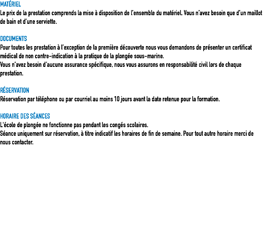 MATÉRIEL
Le prix de la prestation comprends la mise à disposition de l’ensemble du matériel. Vous n’avez besoin que d’un maillot de bain et d’une serviette. DOCUMENTS
Pour toutes les prestation à l’exception de la première découverte nous vous demandons de présenter un certificat médical de non contre-indication à la pratique de la plongée sous-marine.
Vous n’avez besoin d’aucune assurance spécifique, nous vous assurons en responsabilité civil lors de chaque prestation. RÉSERVATION
Réservation par téléphone ou par courriel au moins 10 jours avant la date retenue pour la formation. HORAIRE DES SÉANCES
L'école de plongée ne fonctionne pas pendant les congés scolaires.
Séance uniquement sur réservation, à titre indicatif les horaires de fin de semaine. Pour tout autre horaire merci de nous contacter. 